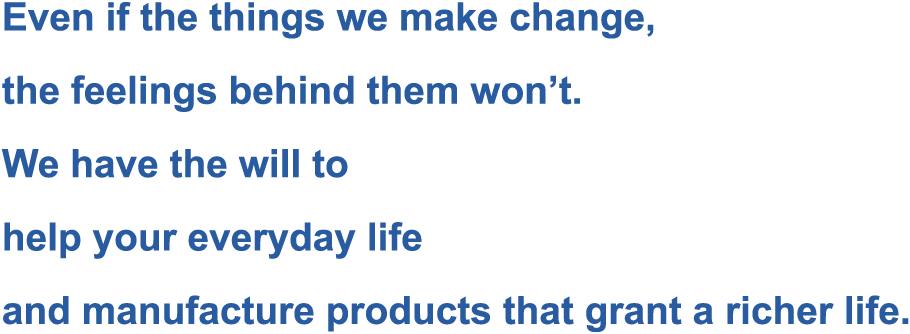 Even if the things we make change, the feelings behind them won’t. We have the will to help your everyday life and manufacture products that grant a richer life.